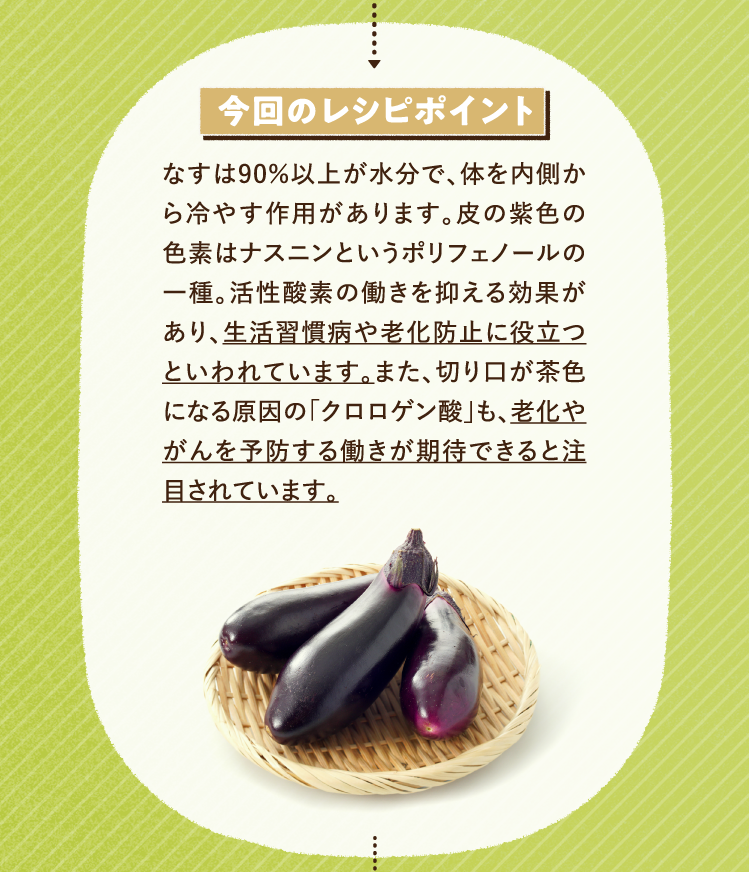 今回のレシピポイント なすは90％以上が水分で、体を内側から冷やす作用があります。皮の紫色の色素はナスニンというポリフェノールの一種。活性酸素の働きを抑える効果があり、生活習慣病や老化防止に役立つといわれています。また、切り口が茶色になる原因の「クロロゲン酸」も、老化やがんを予防する働きが期待できると注目されています。