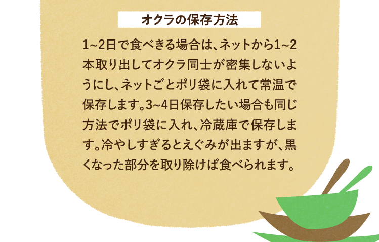 オクラの保存方法について 1～2日で食べきる場合は、ネットから1~2本取り出してオクラ同士が密集しないようにし、ネットごとポリ袋に入れて常温で保存します。3~4日保存したい場合も同じ方法でポリ袋に入れ、冷蔵庫で保存します。冷やしすぎるとえぐみが出ますが、黒くなった部分を取り除けば食べられます。