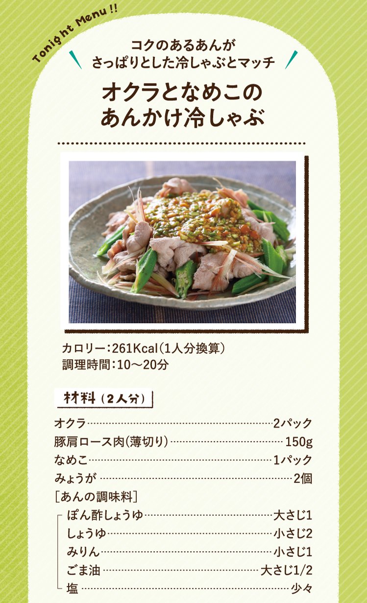コクのあるあんがさっぱりとした冷しゃぶとマッチ オクラとなめこのあんかけ冷しゃぶ 261Kcal（1人分換算） 調理時間：10～20分 材料（2人分）オクラ 2パック 豚肩ロース肉(薄切り) 150g なめこ 1パック みょうが 2個 ［あんの調味料］ ぽん酢しょうゆ 大さじ1 しょうゆ 小さじ2 みりん 小さじ1 ごま油 大さじ1/2 塩 少々