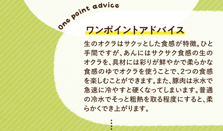 ワンポイントアドバイス 生のオクラはサクッとした食感が特徴。ひと手間ですが、あんにはサクサク食感の生のオクラを、具材には彩りが鮮やかで柔らかな食感のゆでオクラを使うことで、２つの食感を楽しむことができます。また、豚肉は氷水で急速に冷やすと硬くなってしまいます。普通の冷水でそっと粗熱を取る程度にすると、柔らかくでき上がります。