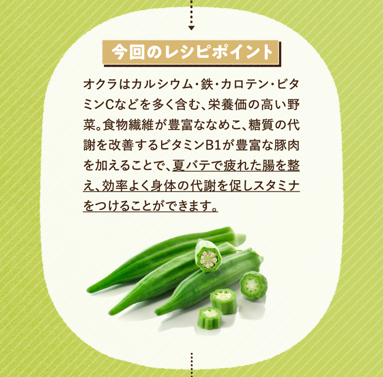 今回のレシピポイント オクラはカルシウム・鉄・カロテン・ビタミンCなどを多く含む、栄養価の高い野菜。食物繊維が豊富ななめこ、糖質の代謝を改善するビタミンB1が豊富な豚肉を加えることで、夏バテで疲れた腸を整え、効率よく身体の代謝を促しスタミナをつけることができます。