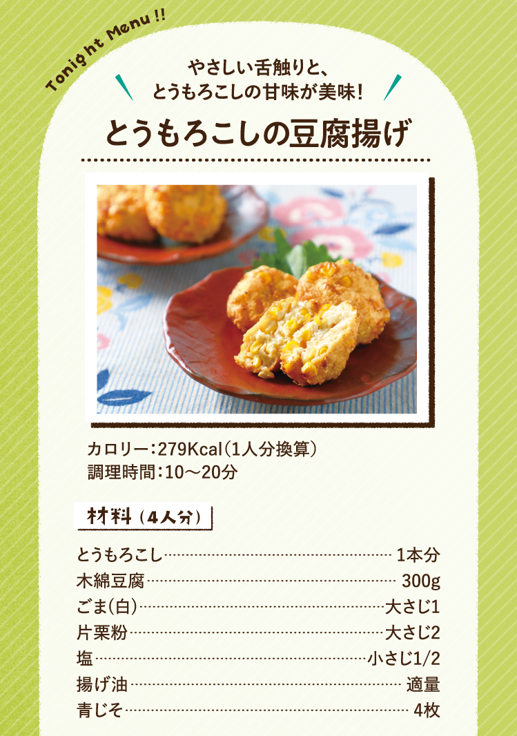 やさしい舌触りと、とうもろこしの甘味が美味！ とうもろこしの豆腐揚げ 279Kcal（1人分換算） 調理時間：10～20分 材料（4人分）とうもろこし 1本分 木綿豆腐 300g ごま(白) 大さじ1 片栗粉 大さじ2 塩 小さじ1/2 揚げ油 適量 青じそ 4枚