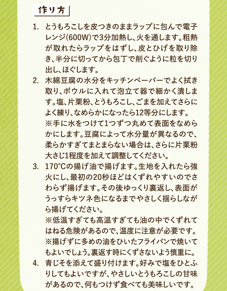 作り方 1.とうもろこしを皮つきのままラップに包んで電子レンジ(600W)で3分加熱し、火を通します。粗熱が取れたらラップをはずし、皮とひげを取り除き、半分に切ってから包丁で削ぐように粒を切り出し、ほぐします。 2.木綿豆腐の水分をキッチンペーパーでよく拭き取り、ボウルに入れて泡立て器で細かく潰します。塩、片栗粉、とうもろこし、ごまを加えてさらによく練り、なめらかになったら12等分にします。※手に水をつけて1つずつ丸めて表面をなめらかにします。豆腐によって水分量が異なるので、柔らかすぎてまとまらない場合は、さらに片栗粉大さじ1程度を加えて調整してください。 3.170℃の揚げ油で揚げます。生地を入れたら強火にし、最初の20秒ほどはくずれやすいのでさわらず揚げます。その後ゆっくり裏返し、表面がうっすらキツネ色になるまでやさしく揺らしながら揚げてください。※低温すぎても高温すぎても油の中でくずれてはねる危険があるので、温度に注意が必要です。※揚げずに多めの油をひいたフライパンで焼いてもよいでしょう。裏返す時にくずさないよう慎重に。4. 青じそを添えて盛り付けます。好みで塩をひとふりしてもよいですが、やさしいとうもろこしの甘味があるので、何もつけず食べても美味しいです。