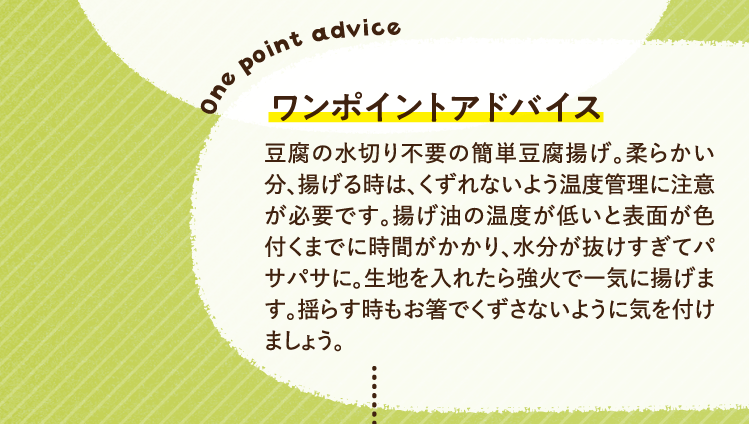 ワンポイントアドバイス 豆腐の水切り不要の簡単豆腐揚げ。柔らかい分、揚げる時は、くずれないよう温度管理に注意が必要です。揚げ油の温度が低いと表面が色付くまでに時間がかかり、水分が抜けすぎてパサパサに。生地を入れたら強火で一気に揚げます。揺らす時もお箸でくずさないように気を付けましょう。