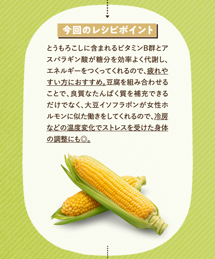 今回のレシピポイント とうもろこしに含まれるビタミンB群とアスパラギン酸が糖分を効率よく代謝し、エネルギーをつくってくれるので、疲れやすい方におすすめ。豆腐を組み合わせることで、良質なたんぱく質を補充できるだけでなく、大豆イソフラボンが女性ホルモンに似た働きをしてくれるので、冷房などの温度変化でストレスを受けた身体の調整にも◎。
