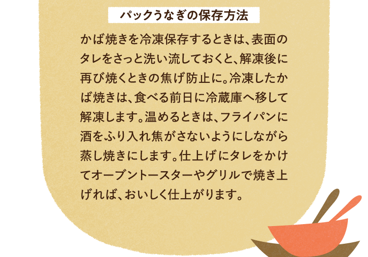 パックうなぎの保存方法について かば焼きを冷凍保存するときは、表面のタレをさっと洗い流しておくと、解凍後に再び焼くときの焦げ防止に。冷凍したかば焼きは、食べる前日に冷蔵庫へ移して解凍します。温めるときは、フライパンに酒をふり入れ焦がさないようにしながら蒸し焼きにします。仕上げにタレをかけてオーブントースターやグリルで焼き上げれば、おいしく仕上がります。