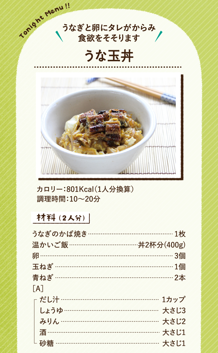 うなぎと卵にタレがからみ食欲をそそります うな玉丼 801Kcal（1人分換算） 調理時間：10～20分 材料（2人分）うなぎのかば焼き 1枚 温かいご飯 丼2杯分(400g) 卵 3個 玉ねぎ 1個 青ねぎ 2本 ［A］だし汁 1カップ しょうゆ 大さじ3 みりん 大さじ2 酒 大さじ1 砂糖 大さじ1