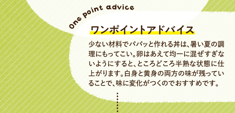 ワンポイントアドバイス 少ない材料でパパッと作れる丼は、暑い夏の調理にもってこい。卵はあえて均一に混ぜすぎないようにすると、ところどころ半熟な状態に仕上がります。白身と黄身の両方の味が残っていることで、味に変化がつくのでおすすめです。