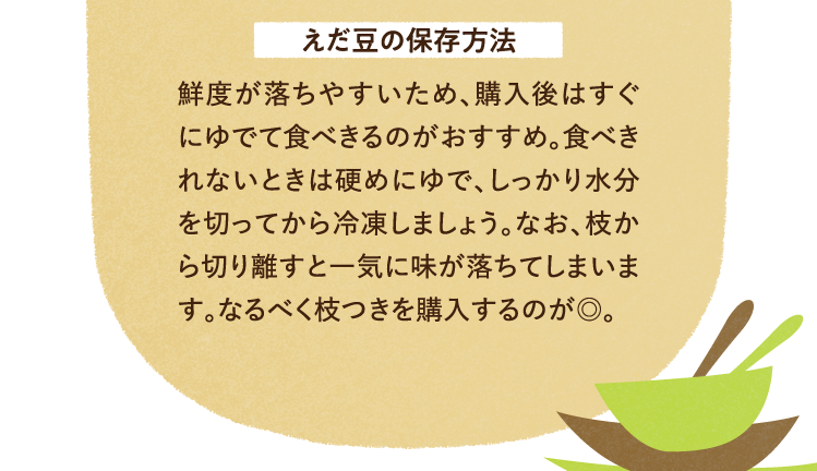 えだ豆の保存方法について 鮮度が落ちやすいため、購入後はすぐにゆでて食べきるのがおすすめ。食べきれないときは硬めにゆで、しっかり水分を切ってから冷凍しましょう。なお、枝から切り離すと一気に味が落ちてしまいます。なるべく枝つきを購入するのが◎。