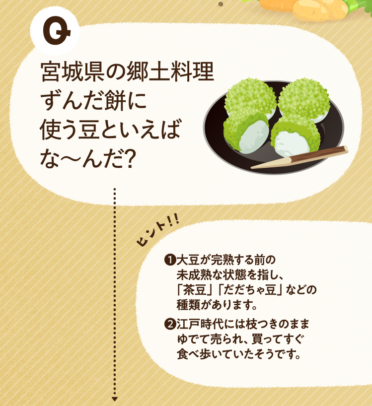 宮城県の郷土料理ずんだ餅に使う豆といえばな～んだ？ ヒントその1 大豆が完熟する前の未成熟な状態を指し、「茶豆」「だだちゃ豆」などの種類があります。 ヒントその2 江戸時代には枝つきのままゆでて売られ、買ってすぐ食べ歩いていたそうです。