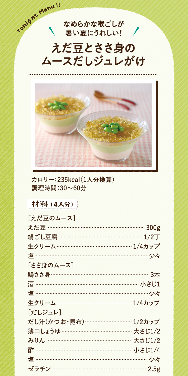 なめらかな喉ごしが暑い夏にうれしい！ えだ豆とささ身のムースだしジュレがけ 235kcal（1人分換算） 調理時間：30～60分 材料（4人分）［えだ豆のムース］えだ豆 300g 絹ごし豆腐 1/2丁 生クリーム 1/4カップ 塩 少々 ［ささ身のムース］鶏ささ身 3本 酒 小さじ1 塩 少々 生クリーム 1/4カップ ［だしジュレ］だし汁(かつお・昆布) 1/2カップ 薄口しょうゆ 大さじ1/2 みりん 大さじ1/2 酢 小さじ1/4 塩 少々 ゼラチン 2.5g