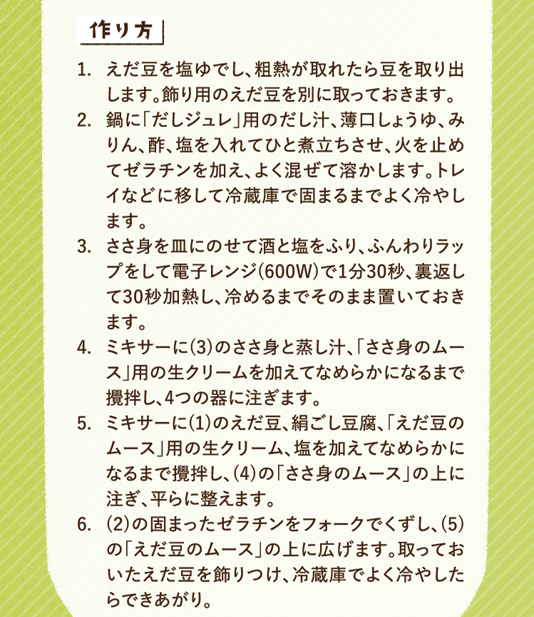 作り方 1.えだ豆を塩ゆでし、粗熱が取れたら豆を取り出します。飾り用のえだ豆を別に取っておきます。 2.鍋に「だしジュレ」用のだし汁、薄口しょうゆ、みりん、酢、塩を入れてひと煮立ちさせ、火を止めてゼラチンを加え、よく混ぜて溶かします。トレイなどに移して冷蔵庫で固まるまでよく冷やします。 3.ささ身を皿にのせて酒と塩をふり、ふんわりラップをして電子レンジ(600W)で1分30秒、裏返して30秒加熱し、冷めるまでそのまま置いておきます。 4.ミキサーに(3)のささ身と蒸し汁、「ささ身のムース」用の生クリームを加えてなめらかになるまで攪拌し、4つの器に注ぎます。 5.ミキサーに(1)のえだ豆、絹ごし豆腐、「えだ豆のムース」用の生クリーム、塩を加えてなめらかになるまで攪拌し、(4)の「ささ身のムース」の上に注ぎ、平らに整えます。 6.(2)の固まったゼラチンをフォークでくずし、(5)の「えだ豆のムース」の上に広げます。取っておいたえだ豆を飾りつけ、冷蔵庫でよく冷やしたらできあがり。