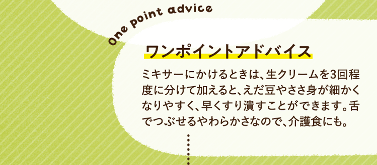 ワンポイントアドバイス ミキサーにかけるときは、生クリームを3回程度に分けて加えると、えだ豆やささ身が細かくなりやすく、早くすり潰すことができます。舌でつぶせるやわらかさなので、介護食にも。