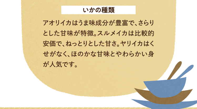 いかの種類について アオリイカはうま味成分が豊富で、さらりとした甘味が特徴。スルメイカは比較的安価で、ねっとりとした甘さ。ヤリイカはくせがなく、ほのかな甘味とやわらかい身が人気です。