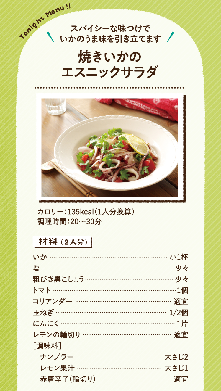 スパイシーな味つけでいかのうま味を引き立てます 焼きいかのエスニックサラダ 135kcal（1人分換算） 調理時間：20～30分 材料（2人分）いか 小1杯 塩 少々 粗びき黒こしょう 少々 トマト 1個 コリアンダー 適宜 玉ねぎ 1/2個 にんにく 1片 レモンの輪切り 適宜 ［調味料］ナンプラー 大さじ2 レモン果汁 大さじ1 赤唐辛子(輪切り) 適宜