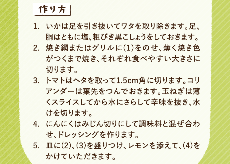 作り方 1.いかは足を引き抜いてワタを取り除きます。足、胴はともに塩、粗びき黒こしょうをしておきます。 2.焼き網またはグリルに(1)をのせ、薄く焼き色がつくまで焼き、それぞれ食べやすい大きさに切ります。 3.トマトはヘタを取って1.5cm角に切ります。コリアンダーは葉先をつんでおきます。玉ねぎは薄くスライスしてから水にさらして辛味を抜き、水けを切ります。 4.にんにくはみじん切りにして調味料と混ぜ合わせ、ドレッシングを作ります。 5.皿に(2)、(3)を盛りつけ、レモンを添えて、(4)をかけていただきます。