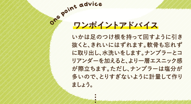 ワンポイントアドバイス いかは足のつけ根を持って回すように引き抜くと、きれいにはずれます。軟骨も忘れずに取り出し、水洗いをします。ナンプラーとコリアンダーを加えると、より一層エスニック感が際立ちます。ただし、ナンプラーは塩分が多いので、とりすぎないように計量して作りましょう。