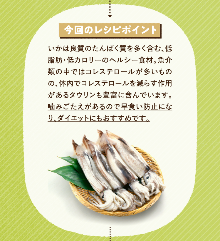 今回のレシピポイント いかは良質のたんぱく質を多く含む、低脂肪・低カロリーのヘルシー食材。魚介類の中ではコレステロールが多いものの、体内でコレステロールを減らす作用があるタウリンも豊富に含んでいます。噛みごたえがあるので早食い防止になり、ダイエットにもおすすめです。
