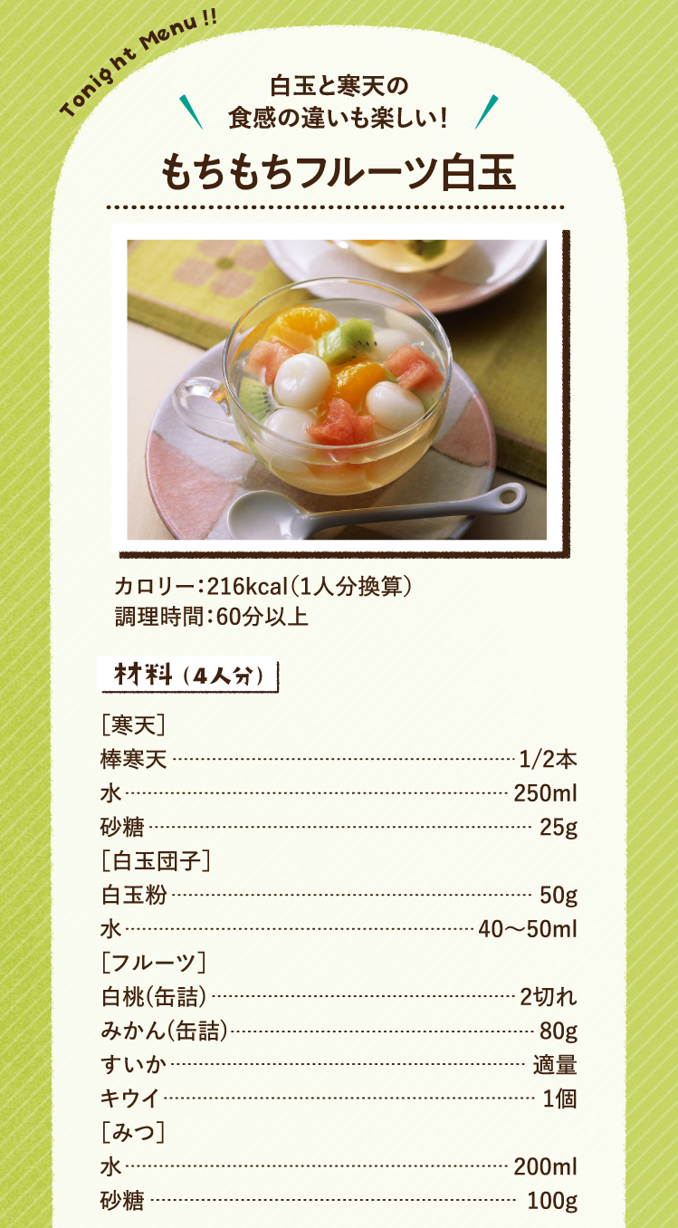 白玉と寒天の食感の違いも楽しい！ もちもちフルーツ白玉 216kcal（1人分換算） 調理時間：60分以上 材料（4人分）［寒天］棒寒天 1/2本 水 250ml 砂糖 25g ［白玉団子］白玉粉 50g 水 40〜50ml ［フルーツ］ 白桃(缶詰) 2切れ みかん(缶詰) 80g すいか 適量 キウイ 1個 ［みつ］水 200ml 砂糖 100g
