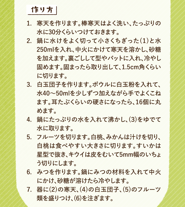 作り方 1.寒天を作ります。棒寒天はよく洗い、たっぷりの水に30分くらいつけておきます。 2.鍋に水けをよく切って小さくちぎった(1)と水250mlを入れ、中火にかけて寒天を溶かし、砂糖を加えます。裏ごしして型やバットに入れ、冷やし固めます。固まったら取り出して、1.5cm角くらいに切ります。 3.白玉団子を作ります。ボウルに白玉粉を入れて、水40〜50mlを少しずつ加えながら手でよくこねます。耳たぶくらいの硬さになったら、16個に丸めます。 4.鍋にたっぷりの水を入れて沸かし、(３)をゆでて水に取ります。 5.フルーツを切ります。白桃、みかんは汁けを切り、白桃は食べやすい大きさに切ります。すいかは星型で抜き、キウイは皮をむいて5mm幅のいちょう切りにします。 6.みつを作ります。鍋にみつの材料を入れて中火にかけ、砂糖が溶けたら冷やします。 7.器に(２)の寒天、(４)の白玉団子、(５)のフルーツ類を盛りつけ、(６)を注ぎます。
