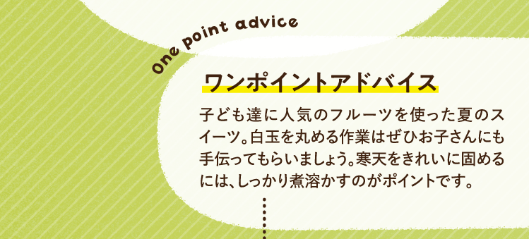 ワンポイントアドバイス 子ども達に人気のフルーツを使った夏のスイーツ。白玉を丸める作業はぜひお子さんにも手伝ってもらいましょう。寒天をきれいに固めるには、しっかり煮溶かすのがポイントです。