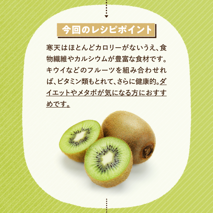 今回のレシピポイント 寒天はほとんどカロリーがないうえ、食物繊維やカルシウムが豊富な食材です。キウイなどのフルーツを組み合わせれば、ビタミン類もとれて、さらに健康的。ダイエットやメタボが気になる方におすすめです。