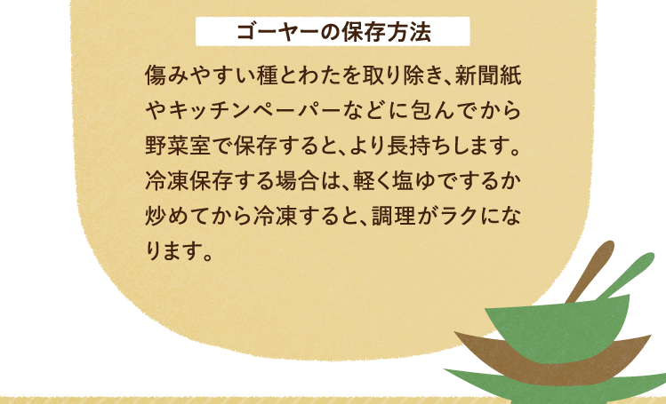 ゴーヤーの保存方法について 傷みやすい種とわたを取り除き、新聞紙やキッチンペーパーなどに包んでから野菜室で保存すると、より長持ちします。冷凍保存する場合は、軽く塩ゆでするか炒めてから冷凍すると、調理がラクになります。