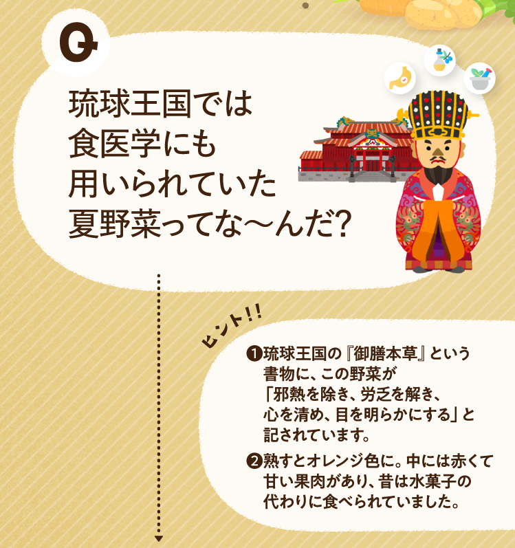 琉球王国では食医学にも用いられていた夏野菜ってな〜んだ？ ヒントその1 琉球王国の『御膳本草』という書物に、この野菜が「邪熱を除き、労乏を解き、心を清め、目を明らかにする」と記されています。 ヒントその2 熟すとオレンジ色に。中には赤くて甘い果肉があり、昔は水菓子の代わりに食べられていました。