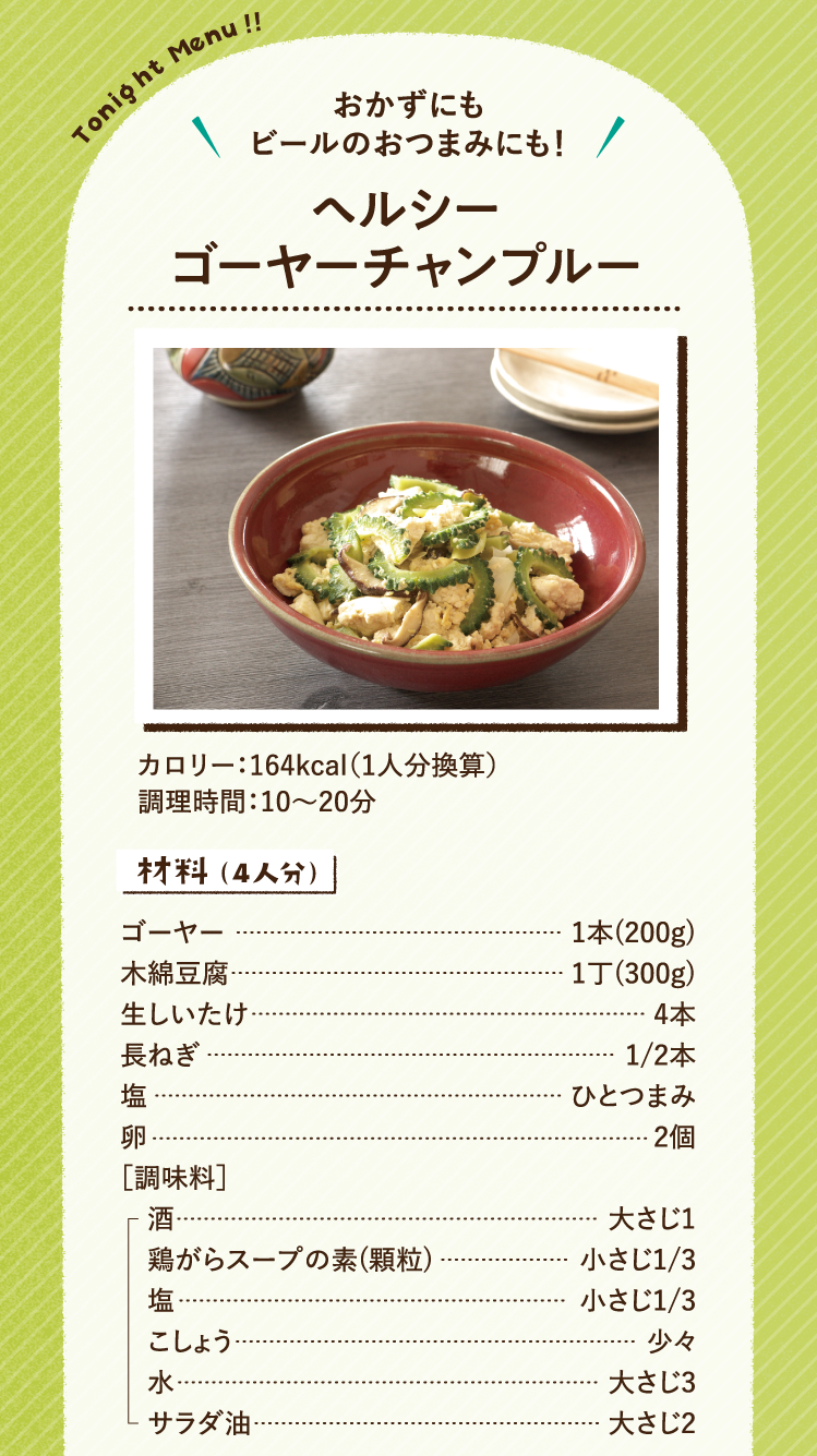 おかずにもビールのおつまみにも！ ヘルシーゴーヤーチャンプルー 164kcal（1人分換算） 調理時間：10～20分 材料（4人分）ゴーヤー 1本(200g) 木綿豆腐 1丁(300g) 生しいたけ 4本 長ねぎ 1/2本 塩 ひとつまみ 卵 2個 ［調味料］酒 大さじ1 鶏がらスープの素(顆粒) 小さじ1/3 塩 小さじ1/3 こしょう 少々 水 大さじ3 サラダ油 大さじ2