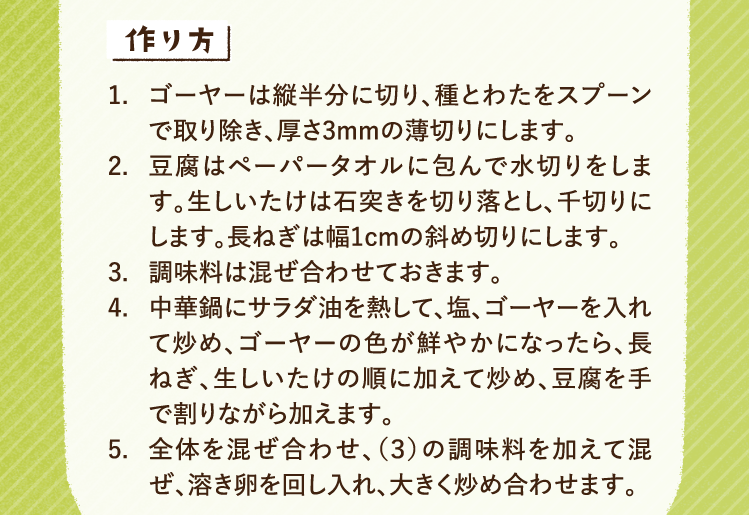 作り方 1.ゴーヤーは縦半分に切り、種とわたをスプーンで取り除き、厚さ3mmの薄切りにします。 2.豆腐はペーパータオルに包んで水切りをします。生しいたけは石突きを切り落とし、千切りにします。長ねぎは幅1cmの斜め切りにします。 3.調味料は混ぜ合わせておきます。 4.中華鍋にサラダ油を熱して、塩、ゴーヤーを入れて炒め、ゴーヤーの色が鮮やかになったら、長ねぎ、生しいたけの順に加えて炒め、豆腐を手で割りながら加えます。 5.全体を混ぜ合わせ、（３）の調味料を加えて混ぜ、溶き卵を回し入れ、大きく炒め合わせます。