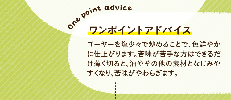 ワンポイントアドバイス ゴーヤーを塩少々で炒めることで、色鮮やかに仕上がります。苦味が苦手な方はできるだけ薄く切ると、油やその他の素材となじみやすくなり、苦味がやわらぎます。