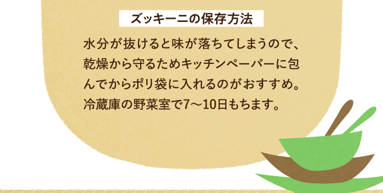 ズッキーニの保存方法について 水分が抜けると味が落ちてしまうので、乾燥から守るためキッチンペーパーに包んでからポリ袋に入れるのがおすすめ。冷蔵庫の野菜室で7～10日もちます。