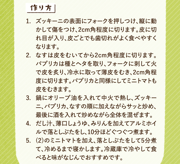 作り方 1.ズッキーニの表面にフォークを押しつけ、縦に動かして傷をつけ、2cm角程度に切ります。皮に切れ目が入り、皮ごとでも歯切れがよく食べやすくなります。 2.なすは皮をむいてから2cm角程度に切ります。パプリカは種とヘタを取り、フォークに刺して火で皮を炙り、冷水に取って薄皮をむき、2cm角程度に切ります。パプリカと同様にしてミニトマトも皮をむきます。 3.鍋にオリーブ油を入れて中火で熱し、ズッキーニ、パプリカ、なすの順に加えながらサッと炒め、最後に酒を入れて炒めながら全体を混ぜます。 4.だし汁、薄口しょうゆ、みりんを加えてアルミホイルで落としぶたをし、10分ほどぐつぐつ煮ます。 5.(2)のミニトマトを加え、落としぶたをして5分煮て、冷めるまで寝かします。冷蔵庫で冷やして食べると味がなじんでおすすめです。