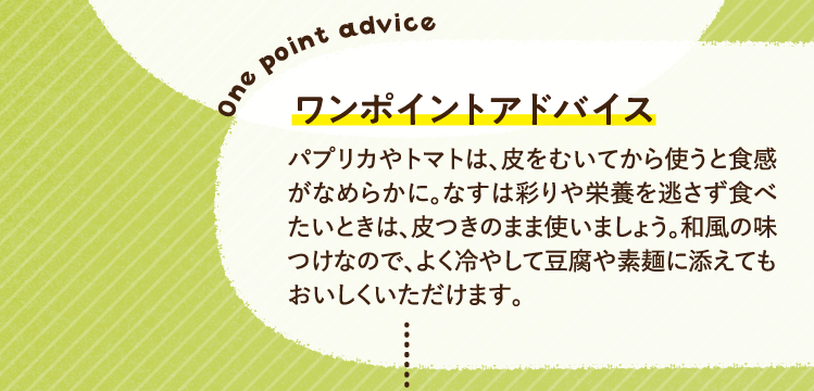 ワンポイントアドバイス パプリカやトマトは、皮をむいてから使うと食感がなめらかに。なすは彩りや栄養を逃さず食べたいときは、皮つきのまま使いましょう。和風の味つけなので、よく冷やして豆腐や素麺に添えてもおいしくいただけます。