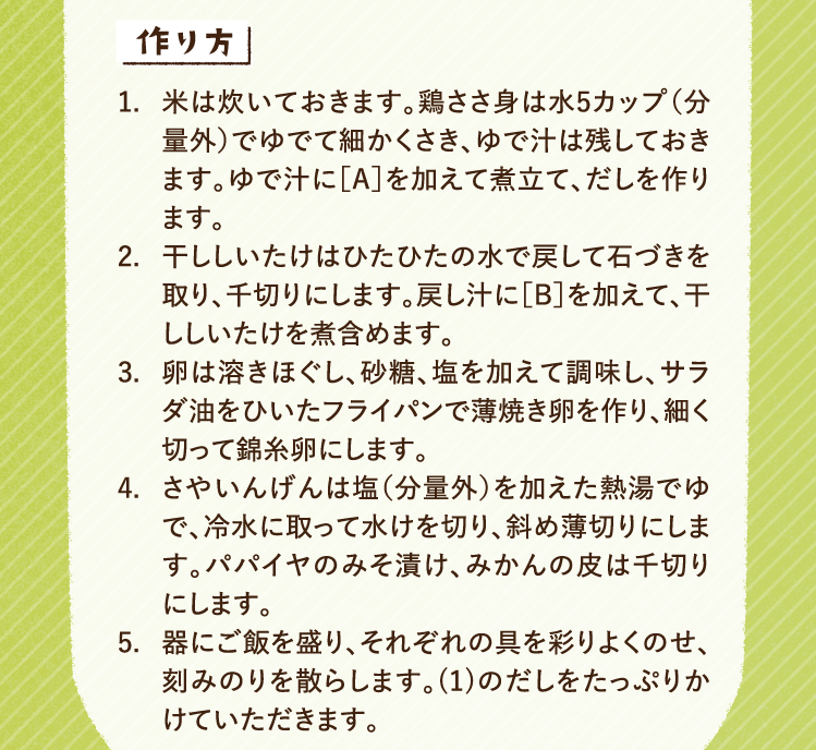 作り方 1.米は炊いておきます。鶏ささ身は水5カップ（分量外）でゆでて細かくさき、ゆで汁は残しておきます。ゆで汁に［A］を加えて煮立て、だしを作ります。 2.干ししいたけはひたひたの水で戻して石づきを取り、千切りにします。戻し汁に［B］を加えて、干ししいたけを煮含めます。 3.卵は溶きほぐし、砂糖、塩を加えて調味し、サラダ油をひいたフライパンで薄焼き卵を作り、細く切って錦糸卵にします。 4.さやいんげんは塩（分量外）を加えた熱湯でゆで、冷水に取って水けを切り、斜め薄切りにします。パパイヤのみそ漬け、みかんの皮は千切りにします。 5.器にご飯を盛り、それぞれの具を彩りよくのせ、刻みのりを散らします。(1)のだしをたっぷりかけていただきます。