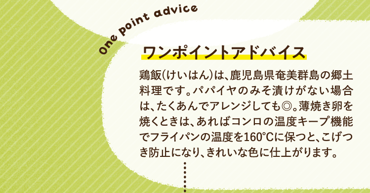 ワンポイントアドバイス 鶏飯(けいはん)は、鹿児島県奄美群島の郷土料理です。パパイヤのみそ漬けがない場合は、たくあんでアレンジしても◎。薄焼き卵を焼くときは、あればコンロの温度キープ機能でフライパンの温度を160℃に保つと、こげつき防止になり、きれいな色に仕上がります。