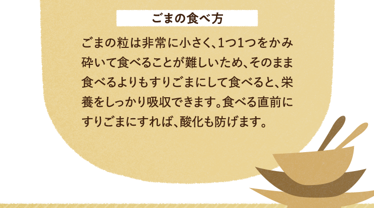 ごまの食べ方について ごまの粒は非常に小さく、1つ1つをかみ砕いて食べることが難しいため、そのまま食べるよりもすりごまにして食べると、栄養をしっかり吸収できます。食べる直前にすりごまにすれば、酸化も防げます。