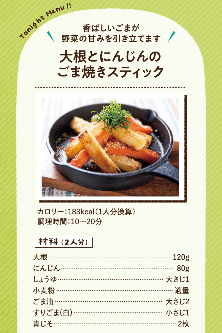 香ばしいごまが野菜の甘みを引き立てます 大根とにんじんのごま焼きスティック 183kcal（1人分換算） 調理時間：10～20分 材料（2人分）大根 120g にんじん 80g しょうゆ 大さじ1 小麦粉 適量 ごま油 大さじ2 すりごま(白) 小さじ1 青じそ 2枚