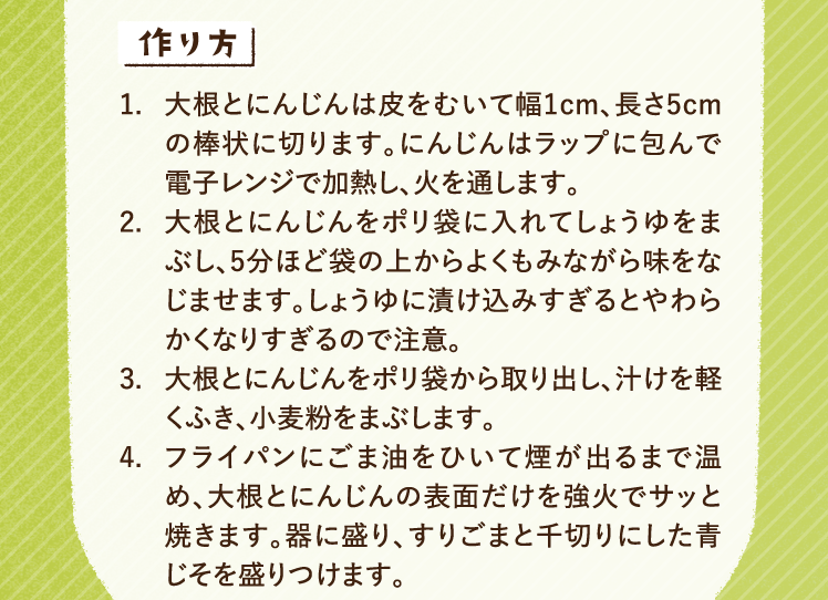作り方 1.大根とにんじんは皮をむいて幅1cm、長さ5cmの棒状に切ります。にんじんはラップに包んで電子レンジで加熱し、火を通します。 2.大根とにんじんをポリ袋に入れてしょうゆをまぶし、5分ほど袋の上からよくもみながら味をなじませます。しょうゆに漬け込みすぎるとやわらかくなりすぎるので注意。 3.大根とにんじんをポリ袋から取り出し、汁けを軽くふき、小麦粉をまぶします。 4.フライパンにごま油をひいて煙が出るまで温め、大根とにんじんの表面だけを強火でサッと焼きます。器に盛り、すりごまと千切りにした青じそを盛りつけます。