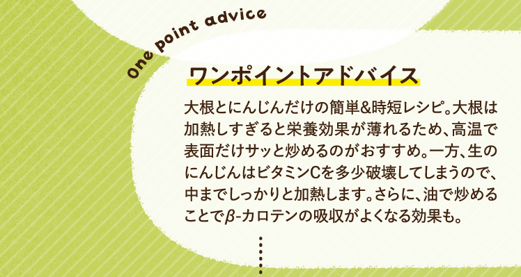 ワンポイントアドバイス 大根とにんじんだけの簡単＆時短レシピ。大根は加熱しすぎると栄養効果が薄れるため、高温で表面だけサッと炒めるのがおすすめ。一方、生のにんじんはビタミンCを多少破壊してしまうので、中までしっかりと加熱します。さらに、油で炒めることでβ-カロテンの吸収がよくなる効果も。