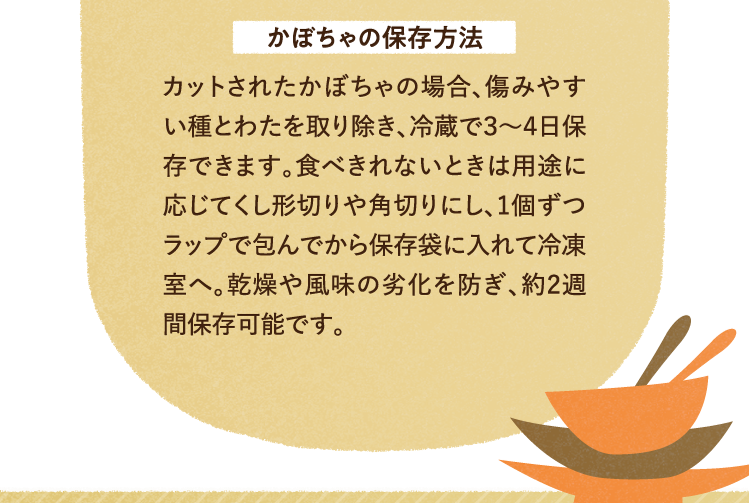 かぼちゃの保存方法について カットされたかぼちゃの場合、傷みやすい種とわたを取り除き、冷蔵で３～４日保存できます。食べきれないときは用途に応じてくし形切りや角切りにし、1個ずつラップで包んでから保存袋に入れて冷凍室へ。乾燥や風味の劣化を防ぎ、約2週間保存可能です。