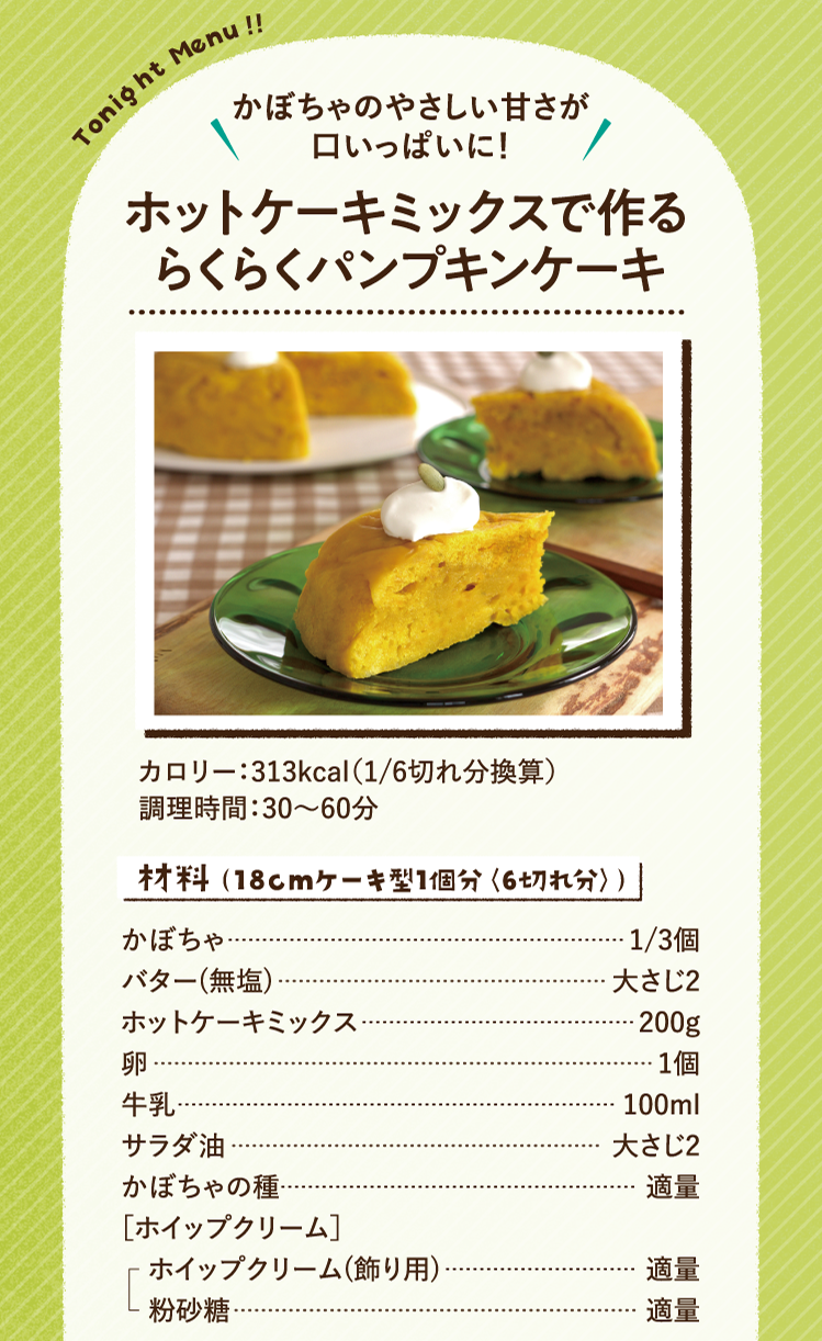 かぼちゃのやさしい甘さが口いっぱいに！ ホットケーキミックスで作るらくらくパンプキンケーキ 313kcal（1/6切れ分換算） 調理時間：30～60分 材料（18cmケーキ型1個分〈6切れ分〉）かぼちゃ 1/3個 バター(無塩) 大さじ2 ホットケーキミックス 200g 卵 1個 牛乳 100ml サラダ油 大さじ2 かぼちゃの種 適量 ［ホイップクリーム］ ホイップクリーム(飾り用) 適量 粉砂糖 適量