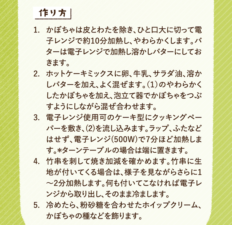 作り方 1.かぼちゃは皮とわたを除き、ひと口大に切って電子レンジで約10分加熱し、やわらかくします。バターは電子レンジで加熱し溶かしバターにしておきます。 2.ホットケーキミックスに卵、牛乳、サラダ油、溶かしバターを加え、よく混ぜます。（１）のやわらかくしたかぼちゃを加え、泡立て器でかぼちゃをつぶすようにしながら混ぜ合わせます。 3.電子レンジ使用可のケーキ型にクッキングペーパーを敷き、(2)を流し込みます。ラップ、ふたなどはせず、電子レンジ(500W)で7分ほど加熱します。＊ターンテーブルの場合は端に置きます。 4.竹串を刺して焼き加減を確かめます。竹串に生地が付いてくる場合は、様子を見ながらさらに1〜2分加熱します。何も付いてこなければ電子レンジから取り出し、そのまま冷まします。 5.冷めたら、粉砂糖を合わせたホイップクリーム、かぼちゃの種などを飾ります。