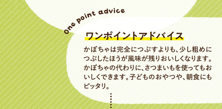 ワンポイントアドバイス かぼちゃは完全につぶすよりも、少し粗めにつぶしたほうが風味が残りおいしくなります。かぼちゃの代わりに、さつまいもを使ってもおいしくできます。子どものおやつや、朝食にもピッタリ。