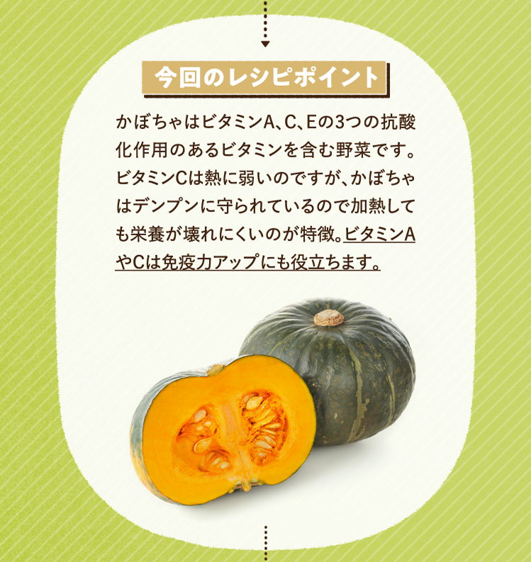 今回のレシピポイント かぼちゃはビタミンA、C、Eの3つの抗酸化作用のあるビタミンを含む野菜です。ビタミンCは熱に弱いのですが、かぼちゃはデンプンに守られているので加熱しても栄養が壊れにくいのが特徴。ビタミンAやCは免疫力アップにも役立ちます。
