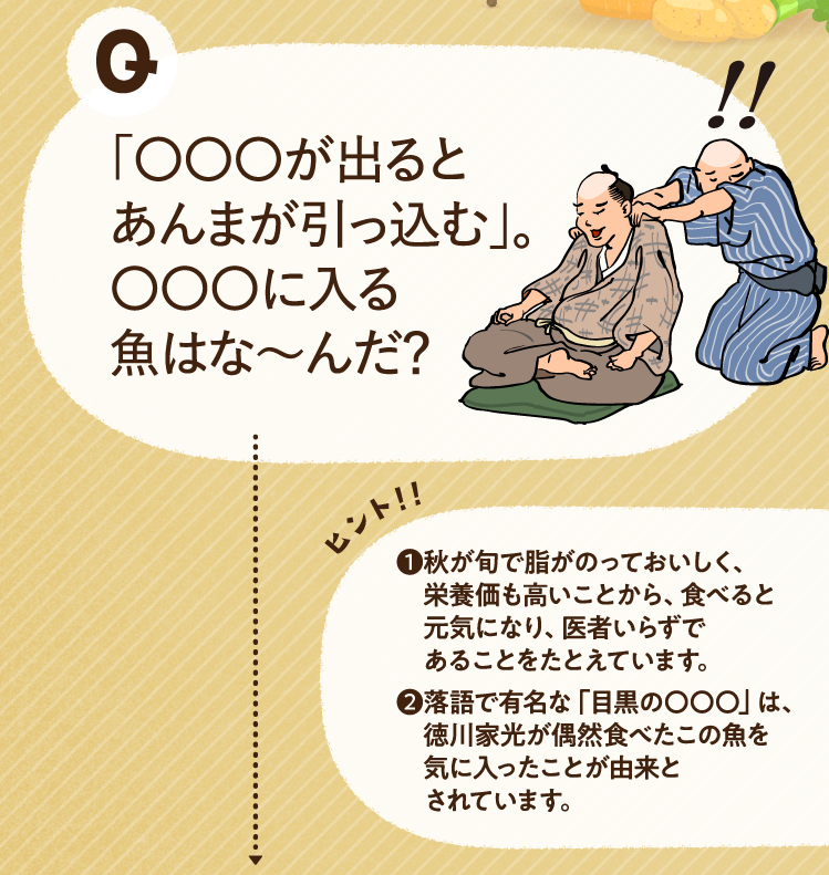 「〇〇〇が出るとあんまが引っ込む」。〇〇〇に入る魚はな～んだ？ ヒントその1 秋が旬で脂がのっておいしく、栄養価も高いことから、食べると元気になり、医者いらずであることをたとえています。 ヒントその2 落語で有名な「目黒の〇〇〇」は、徳川家光が偶然食べたこの魚を気に入ったことが由来とされています。