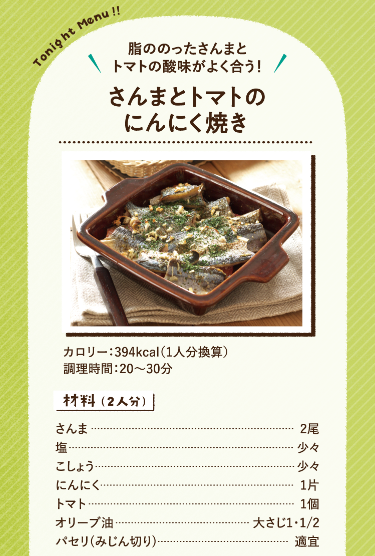 脂ののったさんまとトマトの酸味がよく合う！ さんまとトマトのにんにく焼き 394kcal（1人分換算） 調理時間：20～30分 材料（2人分）さんま 2尾 塩 少々 こしょう 少々 にんにく 1片 トマト 1個 オリーブ油 大さじ1・1/2 パセリ(みじん切り) 適宜