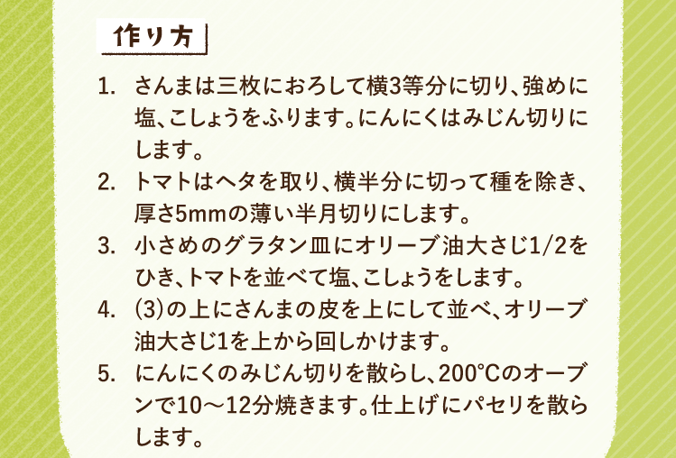 作り方 1.さんまは三枚におろして横3等分に切り、強めに塩、こしょうをふります。にんにくはみじん切りにします。 2.トマトはヘタを取り、横半分に切って種を除き、厚さ5mmの薄い半月切りにします。 3.小さめのグラタン皿にオリーブ油大さじ1/2をひき、トマトを並べて塩、こしょうをします。 4.(3)の上にさんまの皮を上にして並べ、オリーブ油大さじ1を上から回しかけます。 5.にんにくのみじん切りを散らし、200℃のオーブンで10〜12分焼きます。仕上げにパセリを散らします。