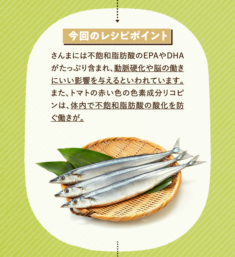 今回のレシピポイント さんまには不飽和脂肪酸のEPAやDHAがたっぷり含まれ、動脈硬化や脳の働きにいい影響を与えるといわれています。また、トマトの赤い色の色素成分リコピンは、体内で不飽和脂肪酸の酸化を防ぐ働きが。