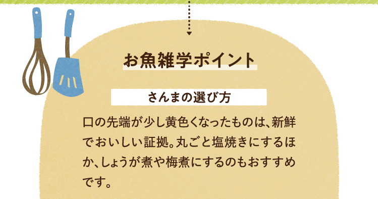 お魚の雑学を紹介します。 さんまの選び方について 口の先端が少し黄色くなったものは、新鮮でおいしい証拠。丸ごと塩焼きにするほか、しょうが煮や梅煮にするのもおすすめです。
